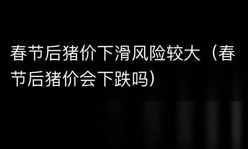 春节后猪价下滑风险较大（春节后猪价会下跌吗）