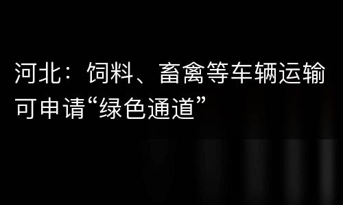 河北：饲料、畜禽等车辆运输可申请“绿色通道”