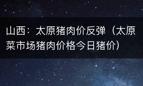 山西：太原猪肉价反弹（太原菜市场猪肉价格今日猪价）