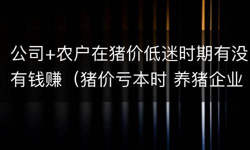 公司+农户在猪价低迷时期有没有钱赚（猪价亏本时 养猪企业）