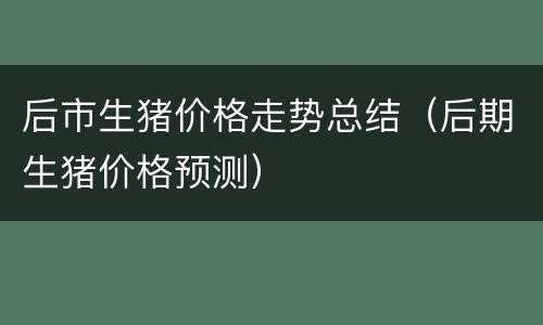 后市生猪价格走势总结（后期生猪价格预测）