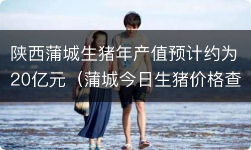 陕西蒲城生猪年产值预计约为20亿元（蒲城今日生猪价格查询）