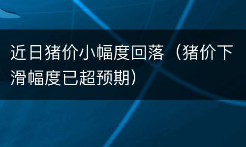 近日猪价小幅度回落（猪价下滑幅度已超预期）