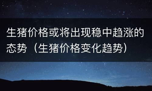 生猪价格或将出现稳中趋涨的态势（生猪价格变化趋势）
