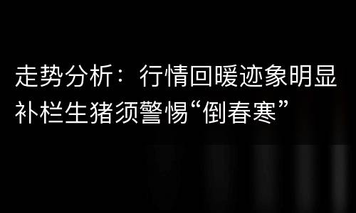 走势分析：行情回暖迹象明显补栏生猪须警惕“倒春寒”