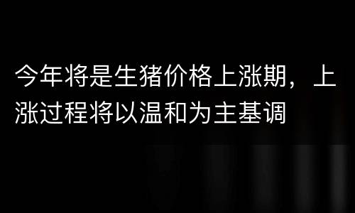 今年将是生猪价格上涨期，上涨过程将以温和为主基调
