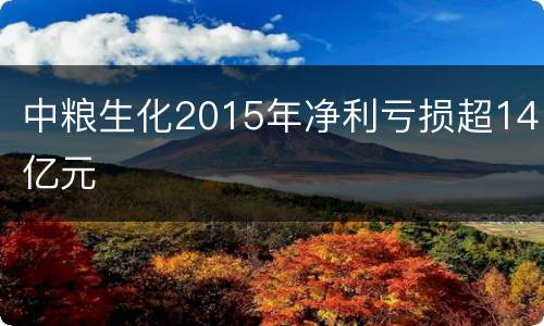 中粮生化2015年净利亏损超14亿元