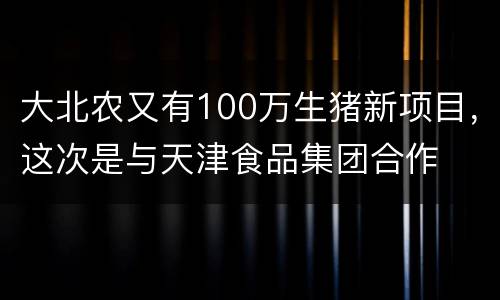 大北农又有100万生猪新项目，这次是与天津食品集团合作