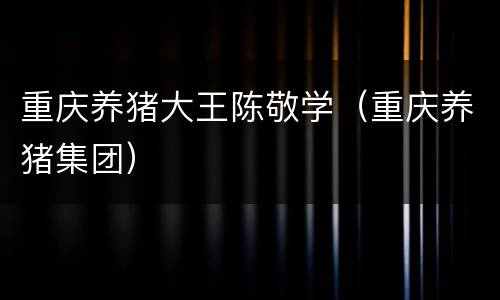 重庆养猪大王陈敬学（重庆养猪集团）