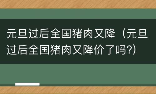 元旦过后全国猪肉又降（元旦过后全国猪肉又降价了吗?）