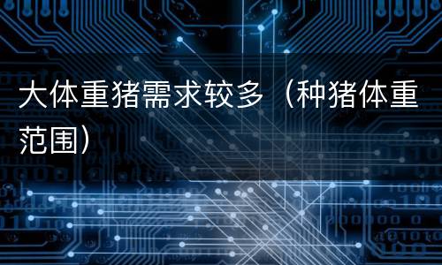 大体重猪需求较多（种猪体重范围）