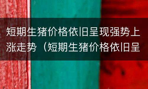 短期生猪价格依旧呈现强势上涨走势（短期生猪价格依旧呈现强势上涨走势的原因）