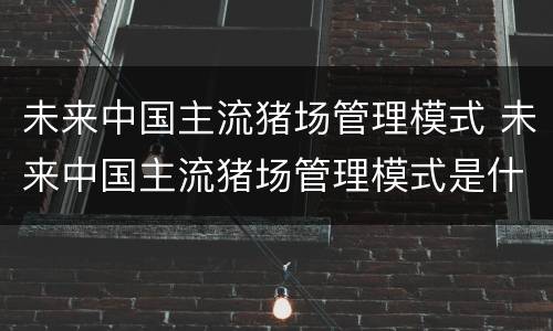 未来中国主流猪场管理模式 未来中国主流猪场管理模式是什么