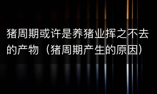 猪周期或许是养猪业挥之不去的产物（猪周期产生的原因）