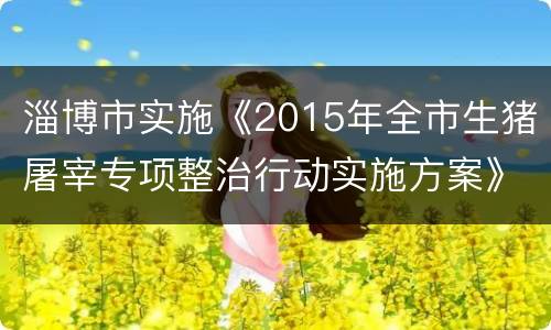 淄博市实施《2015年全市生猪屠宰专项整治行动实施方案》