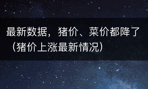 最新数据，猪价、菜价都降了（猪价上涨最新情况）