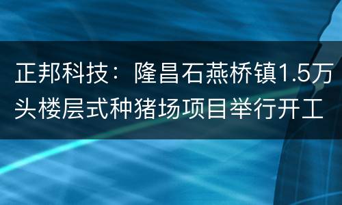 正邦科技：隆昌石燕桥镇1.5万头楼层式种猪场项目举行开工仪式