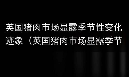 英国猪肉市场显露季节性变化迹象（英国猪肉市场显露季节性变化迹象是什么）