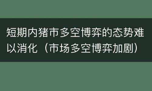短期内猪市多空博弈的态势难以消化（市场多空博弈加剧）