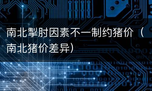 南北掣肘因素不一制约猪价（南北猪价差异）