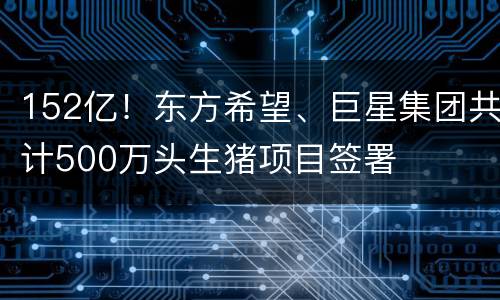 152亿！东方希望、巨星集团共计500万头生猪项目签署