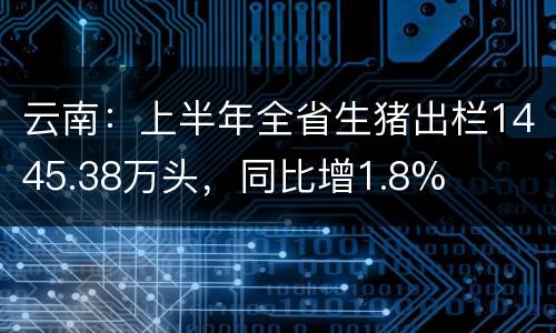 云南：上半年全省生猪出栏1445.38万头，同比增1.8%