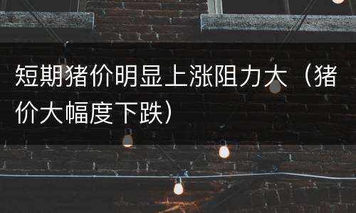 短期猪价明显上涨阻力大（猪价大幅度下跌）