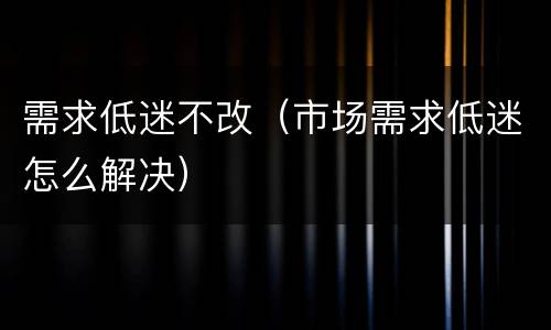 需求低迷不改（市场需求低迷怎么解决）