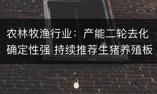 农林牧渔行业:产能二轮去化确定性强 持续推荐生猪养殖板块