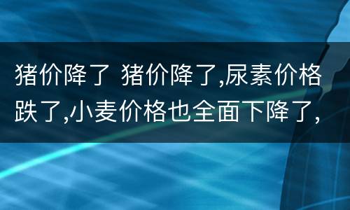 猪价降了 猪价降了,尿素价格跌了,小麦价格也全面下降了,啥情况?