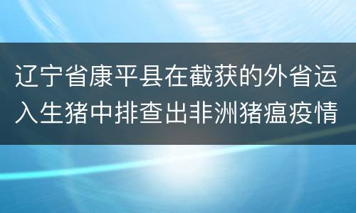 辽宁省康平县在截获的外省运入生猪中排查出非洲猪瘟疫情