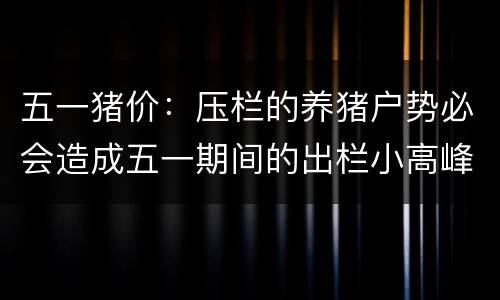 五一猪价：压栏的养猪户势必会造成五一期间的出栏小高峰