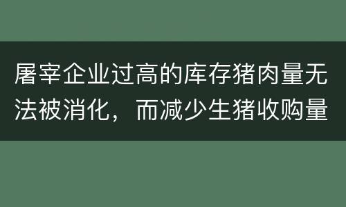 屠宰企业过高的库存猪肉量无法被消化，而减少生猪收购量所致