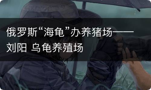 俄罗斯“海龟”办养猪场——刘阳 乌龟养殖场