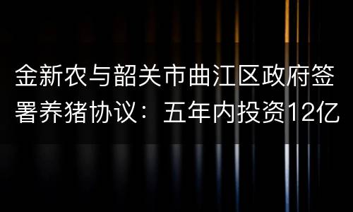 金新农与韶关市曲江区政府签署养猪协议：五年内投资12亿元