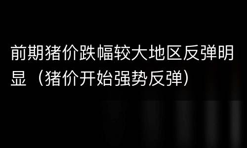 前期猪价跌幅较大地区反弹明显（猪价开始强势反弹）