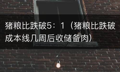 猪粮比跌破5：1（猪粮比跌破成本线几周后收储备肉）