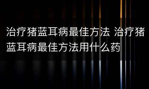 治疗猪蓝耳病最佳方法 治疗猪蓝耳病最佳方法用什么药