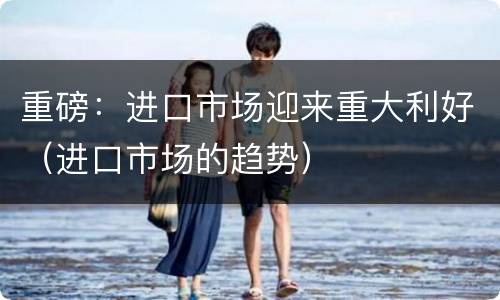 重磅：进口市场迎来重大利好（进口市场的趋势）