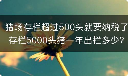猪场存栏超过500头就要纳税了 存栏5000头猪一年出栏多少?
