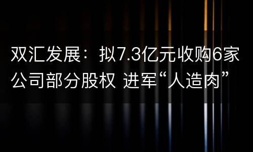 双汇发展：拟7.3亿元收购6家公司部分股权 进军“人造肉”市场