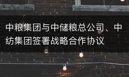 中粮集团与中储粮总公司、中纺集团签署战略合作协议