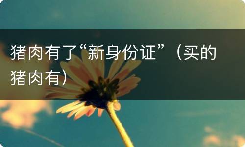 猪肉有了“新身份证”（买的猪肉有）