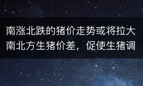 南涨北跌的猪价走势或将拉大南北方生猪价差，促使生猪调运增多