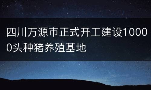 四川万源市正式开工建设10000头种猪养殖基地