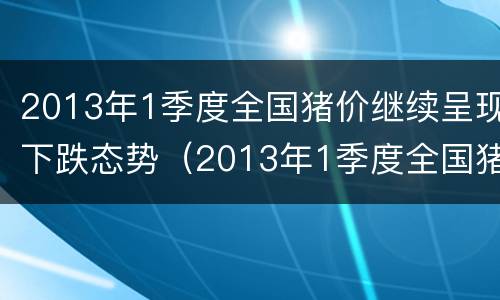 2013年1季度全国猪价继续呈现下跌态势（2013年1季度全国猪价继续呈现下跌态势的原因）