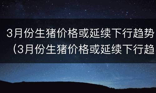 3月份生猪价格或延续下行趋势（3月份生猪价格或延续下行趋势是什么）