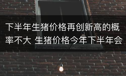 下半年生猪价格再创新高的概率不大 生猪价格今年下半年会怎样