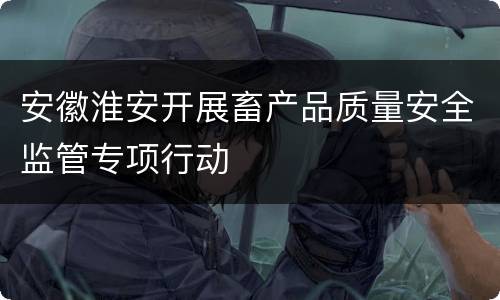 安徽淮安开展畜产品质量安全监管专项行动