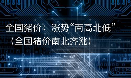 全国猪价：涨势“南高北低”（全国猪价南北齐涨）